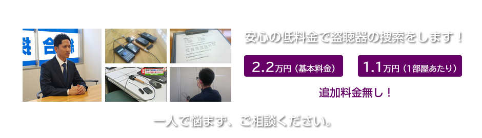 安心の低料金で盗聴器の捜索をします！２万円（基本料金）＋１万円（1部屋あたり）追加料金無し！一人で悩まず、ご相談ください。